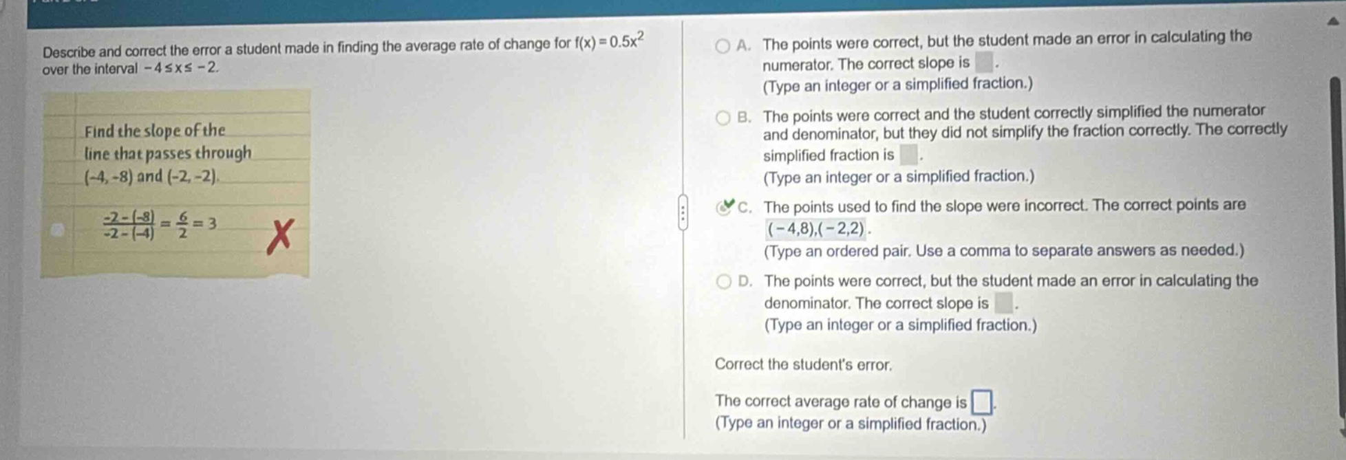 describe and correct the error a student made in finding the average rate of change for f(x)=0.5x² over the interval -4≤x≤ -2. find the slope of the line that passes through (-4, -8) and (-2, -2). (-2 - (-8))/(-2 - (-4)) = 6/2 = 3 x a. the points were correct, but the student made an error in calculating the numerator. the correct slope is. (type an integer or a simplified fraction.) b. the points were correct and the student correctly simplified the numerator and denominator, but they did not simplify the fraction correctly. the correctly simplified fraction is. (type an integer or a simplified fraction.) c. the points used to find the slope were incorrect. the correct points are (-4,8),(-2,2). (type an ordered pair. use a comma to separate answers as needed.) d. the points were correct, but the student made an error in calculating the denominator. the correct slope is. (type an integer or a simplified fraction.) correct the students error. the correct average rate of change is. (type an integer or a simplified fraction.)