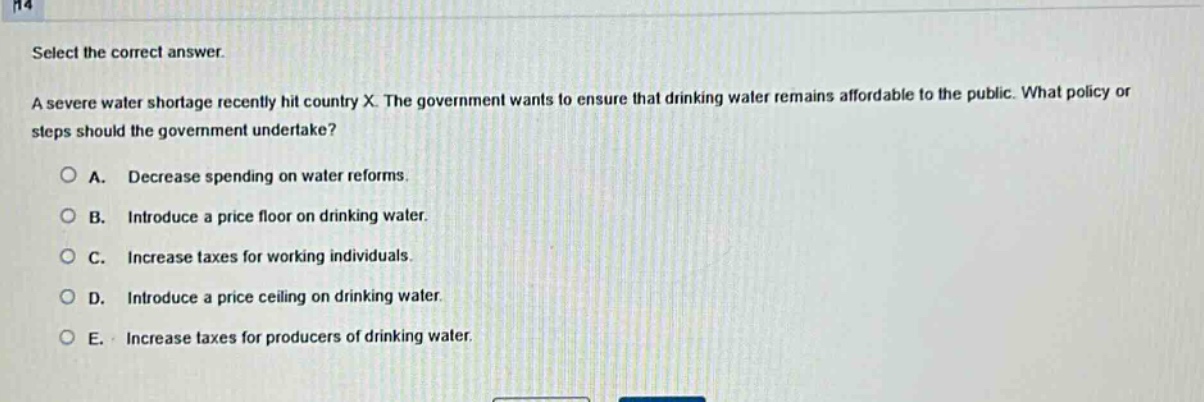select the correct answer. a severe water shortage recently hit country x. the government wants to ensure that drinking water remains affordable to the public. what policy or steps should the government undertake? a. decrease spending on water reforms. b. introduce a price floor on drinking water. c. increase taxes for working individuals. d. introduce a price ceiling on drinking water. e. increase taxes for producers of drinking water.