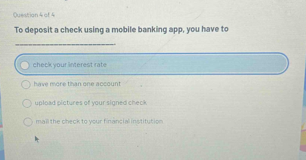 question 4 of 4\nto deposit a check using a mobile banking app, you have to\ncheck your interest rate\nhave more than one account\nupload pictures of your signed check\nmail the check to your financial institution