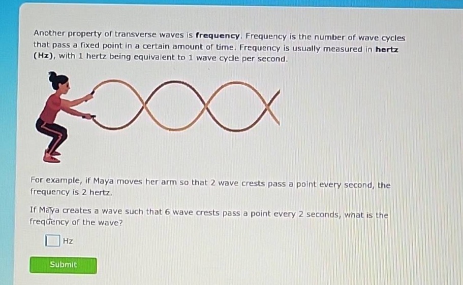 another property of transverse waves is frequency. frequency is the number of wave cycles that pass a fixed point in a certain amount of time. frequency is usually measured in hertz (hz), with 1 hertz being equivalent to 1 wave cycle per second. for example, if maya moves her arm so that 2 wave crests pass a point every second, the frequency is 2 hertz. if maya creates a wave such that 6 wave crests pass a point every 2 seconds, what is the frequency of the wave? hz