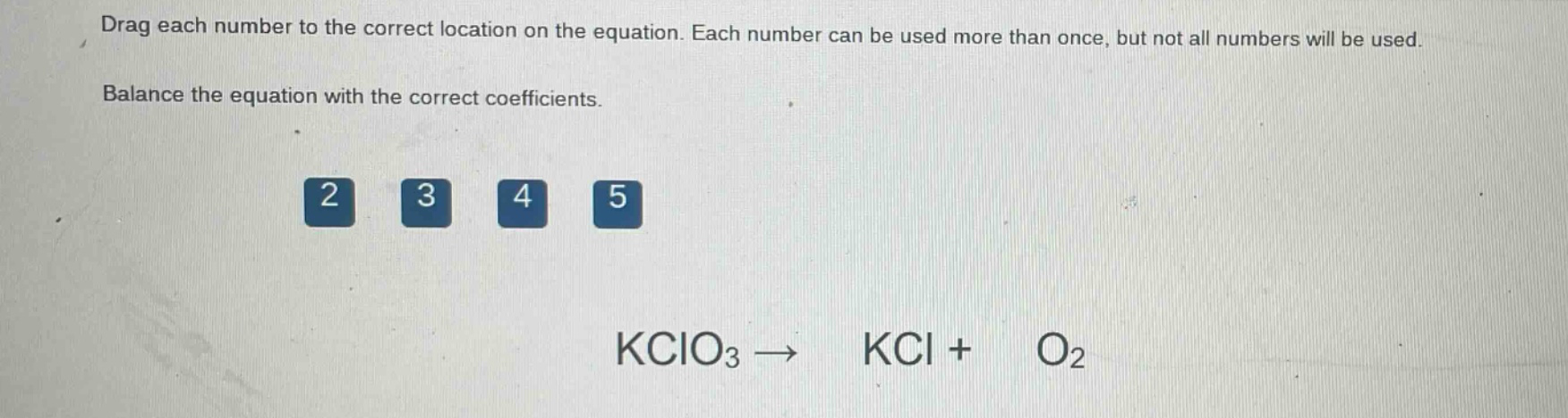 drag each number to the correct location on the equation. each number can be used more than once, but not all numbers will be used. balance the equation with the correct coefficients. 2 3 4 5 kclo3 → kcl + o2