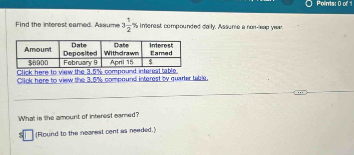 find the interest earned. assume 3 1/2% interest compounded daily. assume a non - leap year. amount date deposited date withdrawn interest earned $6900 february 9 april 15 $ click here to view the 3.5% compound interest table. click here to view the 3.5% compound interest by quarter table. what is the amount of interest earned? $ (round to the nearest cent as needed.)