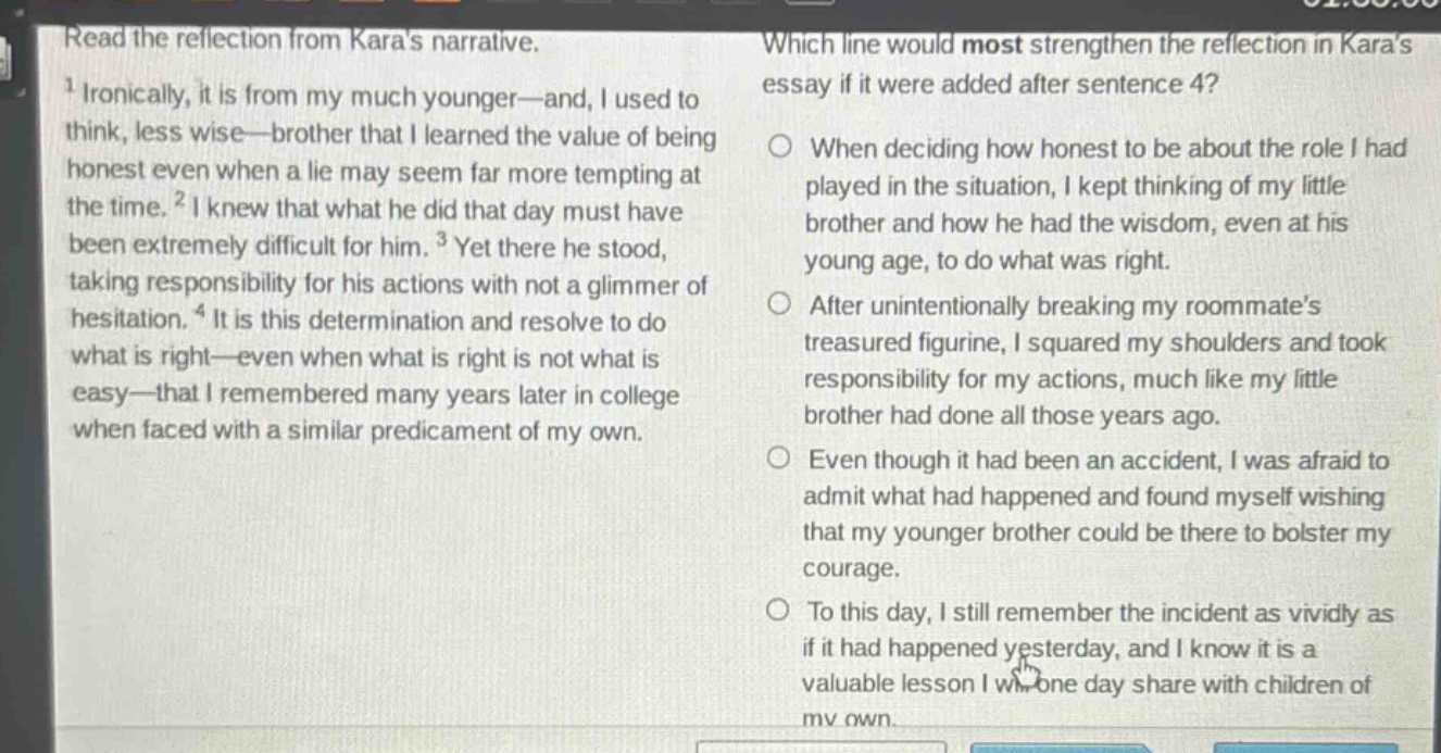 read the reflection from karas narrative. 1 ironically, it is from my much younger—and, i used to think, less wise—brother that i learned the value of being honest even when a lie may seem far more tempting at the time. 2 i knew that what he did that day must have been extremely difficult for him. 3 yet there he stood, taking responsibility for his actions with not a glimmer of hesitation. 4 it is this determination and resolve to do what is right—even when what is right is not what is easy—that i remembered many years later in college when faced with a similar predicament of my own. which line would most strengthen the reflection in karas essay if it were added after sentence 4? when deciding how honest to be about the role i had played in the situation, i kept thinking of my little brother and how he had the wisdom, even at his young age, to do what was right. after unintentionally breaking my roommates treasured figurine, i squared my shoulders and took responsibility for my actions, much like my little brother had done all those years ago. even though it had been an accident, i was afraid to admit what had happened and found myself wishing that my younger brother could be there to bolster my courage. to this day, i still remember the incident as vividly as if it had happened yesterday, and i know it is a valuable lesson i will one day share with children of my own.