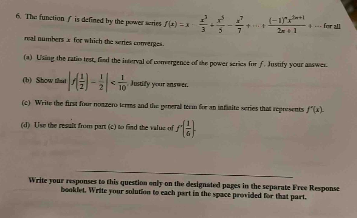 6. the function f is defined by the power series f(x)=x - x³/3 + x⁵/5 - x⁷/7 +...+ (-1)ⁿx²ⁿ⁺¹/(2n + 1)+... for all real numbers x for which the series converges. (a) using the ratio test, find the interval of convergence of the power series for f. justify your answer. (b) show that |f(1/2)-1/2|<1/10. justify your answer. (c) write the first four nonzero terms and the general term for an infinite series that represents f(x). (d) use the result from part (c) to find the value of f(1/6). write your responses to this question only on the designated pages in the separate free response booklet. write your solution to each part in the space provided for that part.