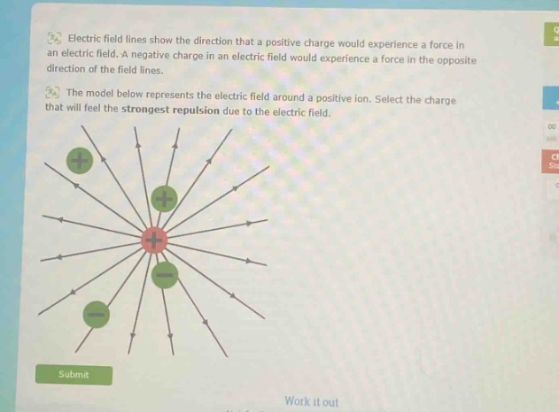 electric field lines show the direction that a positive charge would experience a force in an electric field. a negative charge in an electric field would experience a force in the opposite direction of the field lines. the model below represents the electric field around a positive ion. select the charge that will feel the strongest repulsion due to the electric field.