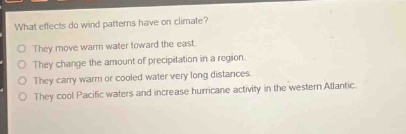 what effects do wind patterns have on climate?\nthey move warm water toward the east.\nthey change the amount of precipitation in a region.\nthey carry warm or cooled water very long distances.\nthey cool pacific waters and increase hurricane activity in the western atlantic.