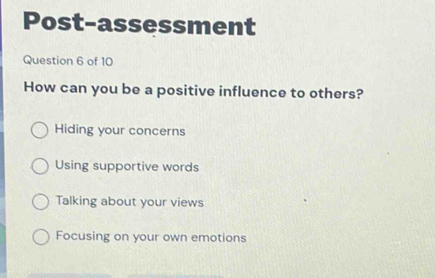 post - assessment\nquestion 6 of 10\nhow can you be a positive influence to others?\nhiding your concerns\nusing supportive words\ntalking about your views\nfocusing on your own emotions
