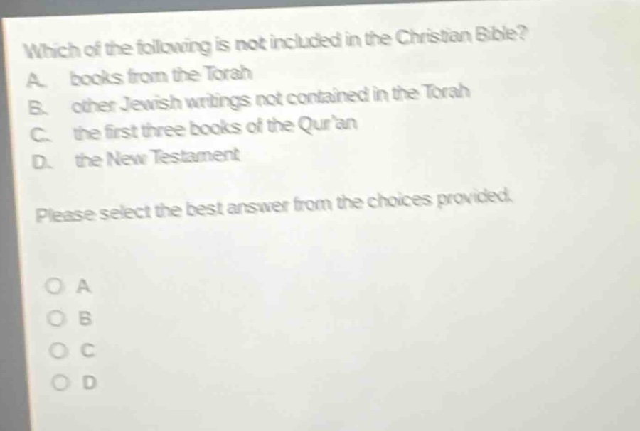which of the following is not included in the christian bible? a. books from the torah b. other jewish writings not contained in the torah c. the first three books of the quran d. the new testament please select the best answer from the choices provided.