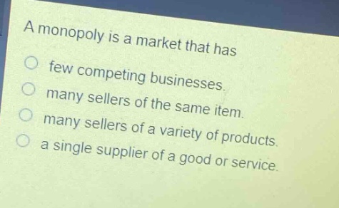 a monopoly is a market that has\nfew competing businesses.\nmany sellers of the same item.\nmany sellers of a variety of products.\na single supplier of a good or service.