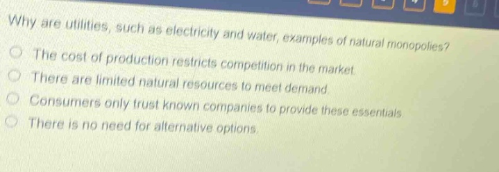 why are utilities, such as electricity and water, examples of natural monopolies? the cost of production restricts competition in the market. there are limited natural resources to meet demand. consumers only trust known companies to provide these essentials. there is no need for alternative options.