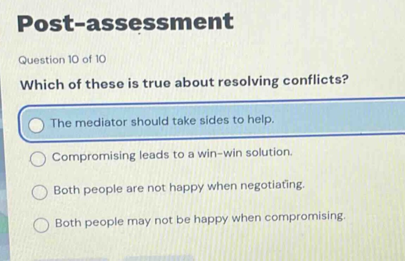post - assessment\nquestion 10 of 10\nwhich of these is true about resolving conflicts?\nthe mediator should take sides to help.\ncompromising leads to a win - win solution.\nboth people are not happy when negotiating.\nboth people may not be happy when compromising.