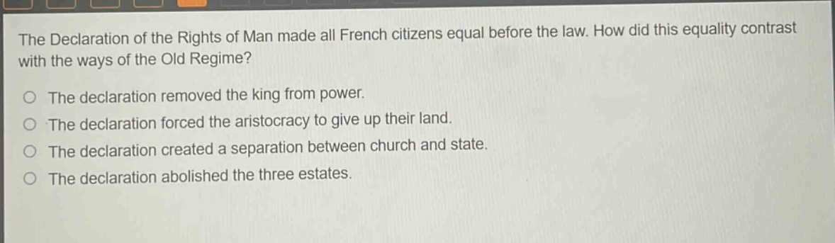 the declaration of the rights of man made all french citizens equal before the law. how did this equality contrast with the ways of the old regime?\no the declaration removed the king from power.\no the declaration forced the aristocracy to give up their land.\no the declaration created a separation between church and state.\no the declaration abolished the three estates.