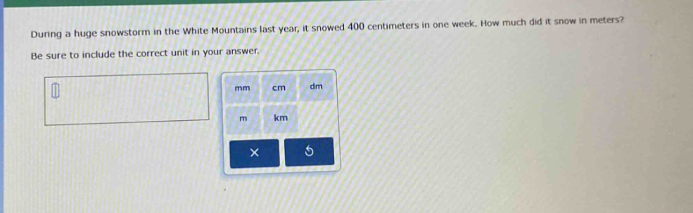 during a huge snowstorm in the white mountains last year, it snowed 400 centimeters in one week. how much did it snow in meters? be sure to include the correct unit in your answer.