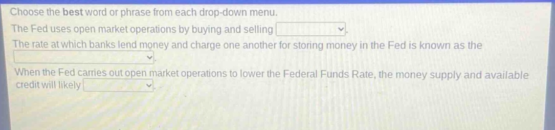 choose the best word or phrase from each drop - down menu. the fed uses open market operations by buying and selling. the rate at which banks lend money and charge one another for storing money in the fed is known as the. when the fed carries out open market operations to lower the federal funds rate, the money supply and available credit will likely.
