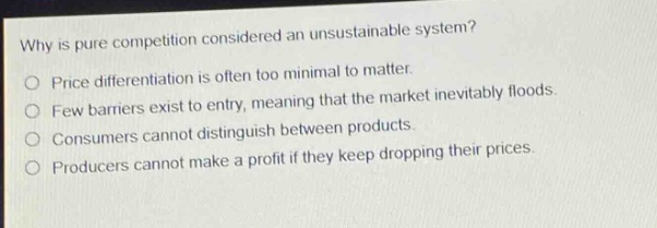 why is pure competition considered an unsustainable system?\nprice differentiation is often too minimal to matter.\nfew barriers exist to entry, meaning that the market inevitably floods.\nconsumers cannot distinguish between products.\nproducers cannot make a profit if they keep dropping their prices.
