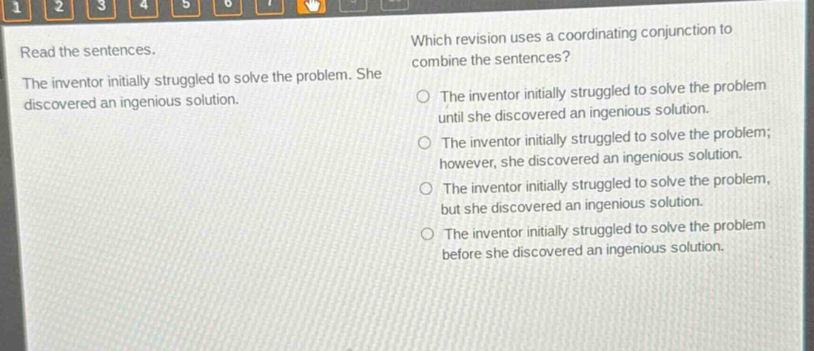 read the sentences. the inventor initially struggled to solve the problem. she discovered an ingenious solution. which revision uses a coordinating conjunction to combine the sentences? the inventor initially struggled to solve the problem until she discovered an ingenious solution. the inventor initially struggled to solve the problem; however, she discovered an ingenious solution. the inventor initially struggled to solve the problem, but she discovered an ingenious solution. the inventor initially struggled to solve the problem before she discovered an ingenious solution.
