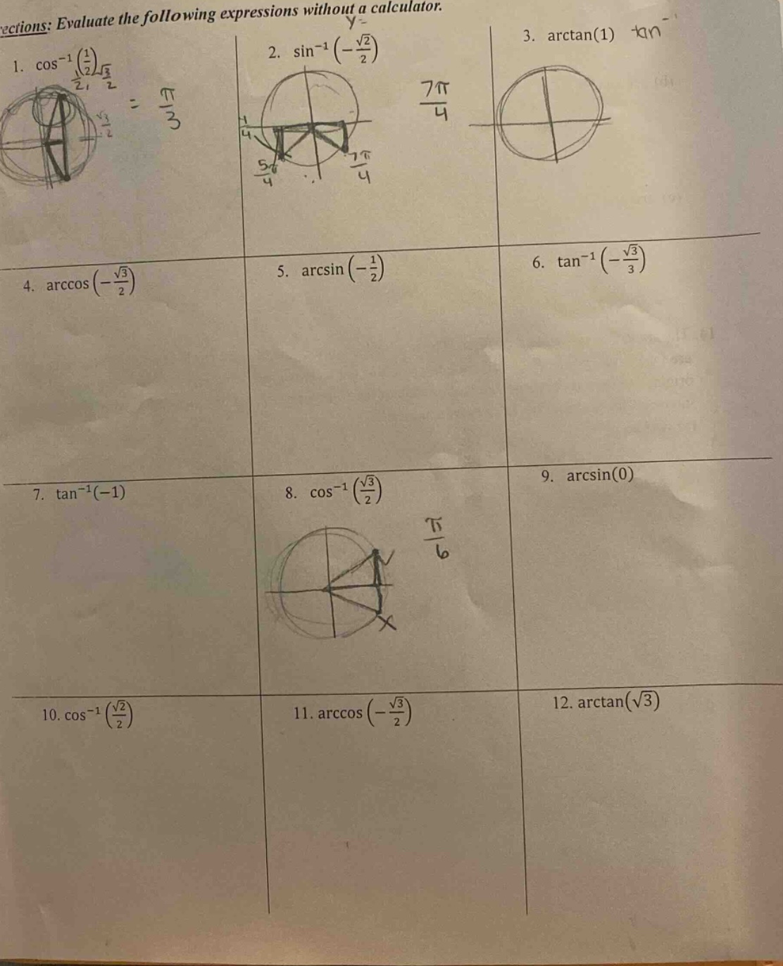 ections: evaluate the following expressions without a calculator. 1. $cos^{-1}(\frac{1}{2})$ 2. $sin^{-1}(-\frac{sqrt{2}}{2})$ 3. $arctan(1)$ 4. $arccos(-\frac{sqrt{3}}{2})$ 5. $arcsin(-\frac{1}{2})$ 6. $\tan^{-1}(-\frac{sqrt{3}}{3})$ 7. $\tan^{-1}(-1)$ 8. $cos^{-1}(\frac{sqrt{3}}{2})$ 9. $arcsin(0)$ 10. $cos^{-1}(\frac{sqrt{2}}{2})$ 11. $arccos(-\frac{sqrt{3}}{2})$ 12. $arctan(sqrt{3})$