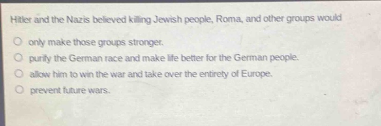 hitler and the nazis believed killing jewish people, roma, and other groups would\nonly make those groups stronger.\npurify the german race and make life better for the german people.\nallow him to win the war and take over the entirety of europe.\nprevent future wars.