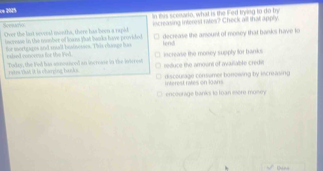 scenario: over the last several months, there has been a rapid increase in the number of loans that banks have provided for mortgages and small businesses. this change has raised concerns for the fed. today, the fed has announced an increase in the interest rates that it is charging banks. in this scenario, what is the fed trying to do by increasing interest rates? check all that apply. decrease the amount of money that banks have to lend increase the money supply for banks reduce the amount of available credit discourage consumer borrowing by increasing interest rates on loans encourage banks to loan more money
