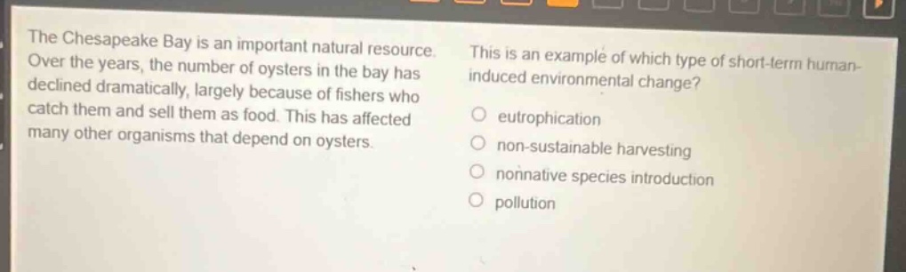 the chesapeake bay is an important natural resource. over the years, the number of oysters in the bay has declined dramatically, largely because of fishers who catch them and sell them as food. this has affected many other organisms that depend on oysters. this is an example of which type of short - term human - induced environmental change? eutrophication non - sustainable harvesting nonnative species introduction pollution