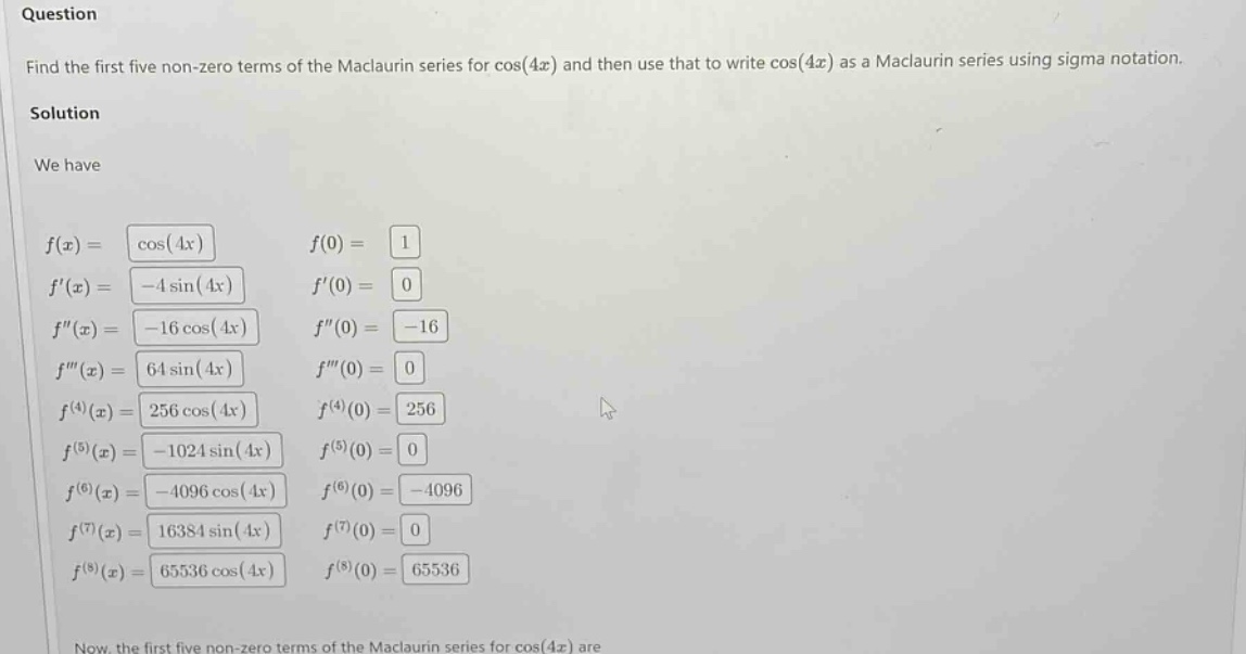 question find the first five non - zero terms of the maclaurin series for cos(4x) and then use that to write cos(4x) as a maclaurin series using sigma notation. solution we have f(x)=cos(4x) f(0)=1 f(x)=-4sin(4x) f(0)=0 f(x)=-16cos(4x) f(0)=-16 f(x)=64sin(4x) f(0)=0 f^(4)(x)=256cos(4x) f^(4)(0)=256 f^(5)(x)=-1024sin(4x) f^(5)(0)=0 f^(6)(x)=-4096cos(4x) f^(6)(0)=-4096 f^(7)(x)=16384sin(4x) f^(7)(0)=0 f^(8)(x)=65536cos(4x) f^(8)(0)=65536 now, the first five non - zero terms of the maclaurin series for cos(4x) are