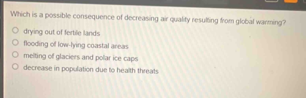 which is a possible consequence of decreasing air quality resulting from global warming?\n drying out of fertile lands\n flooding of low - lying coastal areas\n melting of glaciers and polar ice caps\n decrease in population due to health threats