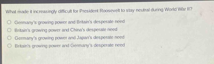 what made it increasingly difficult for president roosevelt to stay neutral during world war ii?\no germanys growing power and britains desperate need\no britains growing power and chinas desperate need\no germanys growing power and japans desperate need\no britains growing power and germanys desperate need