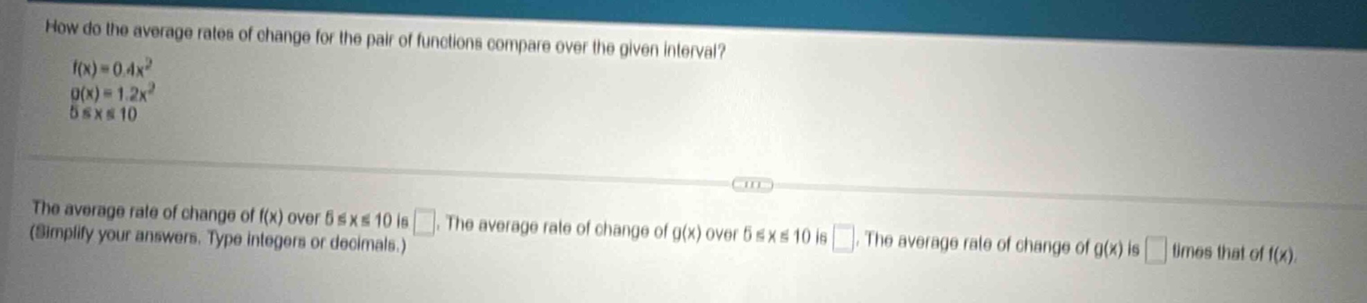 how do the average rates of change for the pair of functions compare over the given interval? f(x)=0.4x² g(x)=1.2x² 5≤x≤10 the average rate of change of f(x) over 5≤x≤10 is . the average rate of change of g(x) over 5≤x≤10 is . the average rate of change of g(x) is times that of f(x). (simplify your answers. type integers or decimals.)