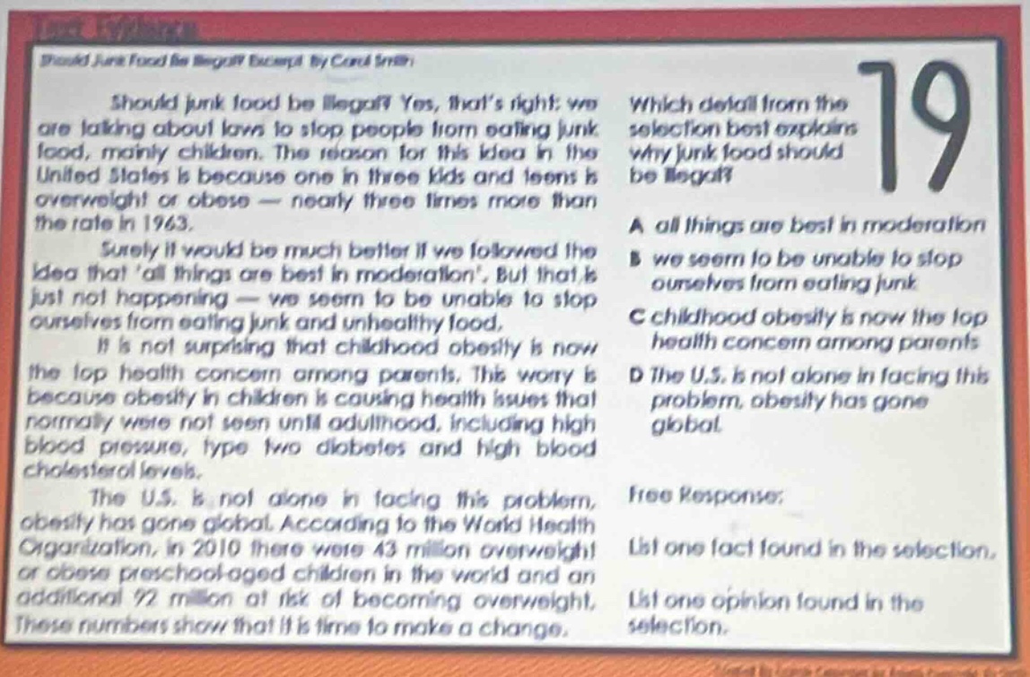 should junk food be illegal? yes, thats right; we are talking about laws to stop people from eating junk food, mainly children. the reason for this idea in the united states is because one in three kids and teens is overweight or obese - nearly three times more than the rate in 1963. surely it would be much better if we followed the idea that all things are best in moderation, but that is just not happening - we seem to be unable to stop ourselves from eating junk and unhealthy food. it is not surprising that childhood obesity is now the top health concern among parents. this worry is because obesity in children is causing health issues that normally were not seen until adulthood, including high blood pressure, type two diabetes and high blood cholesterol levels. the u.s. is not alone in facing this problem, obesity has gone global. according to the world health organization, in 2010 there were 43 million overweight or obese preschool - aged children in the world and an additional 92 million at risk of becoming overweight. these numbers show that it is time to make a change. which detail from the selection best explains why junk food should be illegal? a all things are best in moderation b we seem to be unable to stop ourselves from eating junk c childhood obesity is now the top health concern among parents d the u.s. is not alone in facing this problem, obesity has gone global. free response: list one fact found in the selection. list one opinion found in the selection.