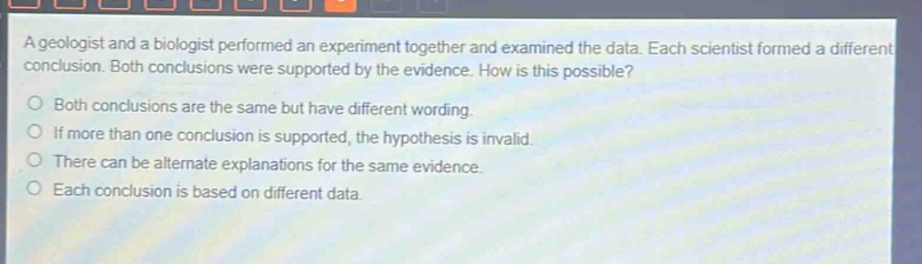 a geologist and a biologist performed an experiment together and examined the data. each scientist formed a different conclusion. both conclusions were supported by the evidence. how is this possible?\nboth conclusions are the same but have different wording.\nif more than one conclusion is supported, the hypothesis is invalid.\nthere can be alternate explanations for the same evidence.\neach conclusion is based on different data.
