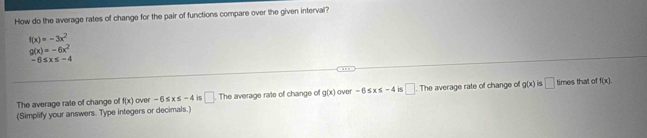 how do the average rates of change for the pair of functions compare over the given interval? f(x)= -3x² g(x)= -6x² -6≤x≤ -4 the average rate of change of f(x) over -6≤x≤ -4 is . the average rate of change of g(x) over -6≤x≤ -4 is . the average rate of change of g(x) is times that of f(x). (simplify your answers. type integers or decimals.)