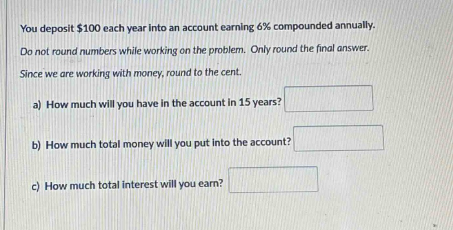 you deposit $100 each year into an account earning 6% compounded annually. do not round numbers while working on the problem. only round the final answer. since we are working with money, round to the cent. a) how much will you have in the account in 15 years? b) how much total money will you put into the account? c) how much total interest will you earn?
