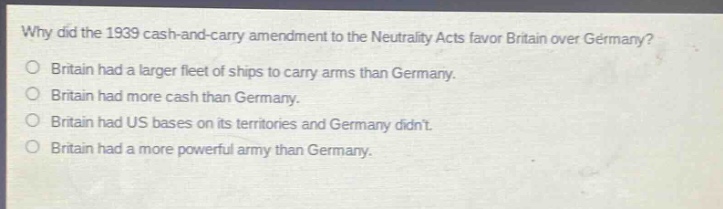 why did the 1939 cash - and - carry amendment to the neutrality acts favor britain over germany?\no britain had a larger fleet of ships to carry arms than germany.\no britain had more cash than germany.\no britain had us bases on its territories and germany didnt.\no britain had a more powerful army than germany.