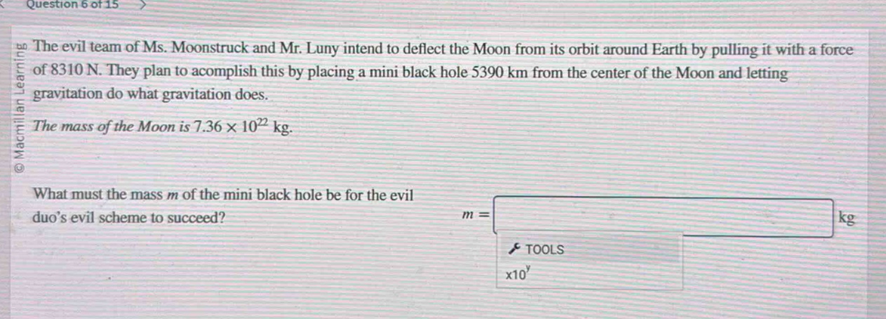 question 6 of 15 the evil team of ms. moonstruck and mr. luny intend to deflect the moon from its orbit around earth by pulling it with a force of 8310 n. they plan to accomplish this by placing a mini black hole 5390 km from the center of the moon and letting gravitation do what gravitation does. the mass of the moon is 7.36×10²² kg. what must the mass m of the mini black hole be for the evil duos evil scheme to succeed? m = kg tools x10^y