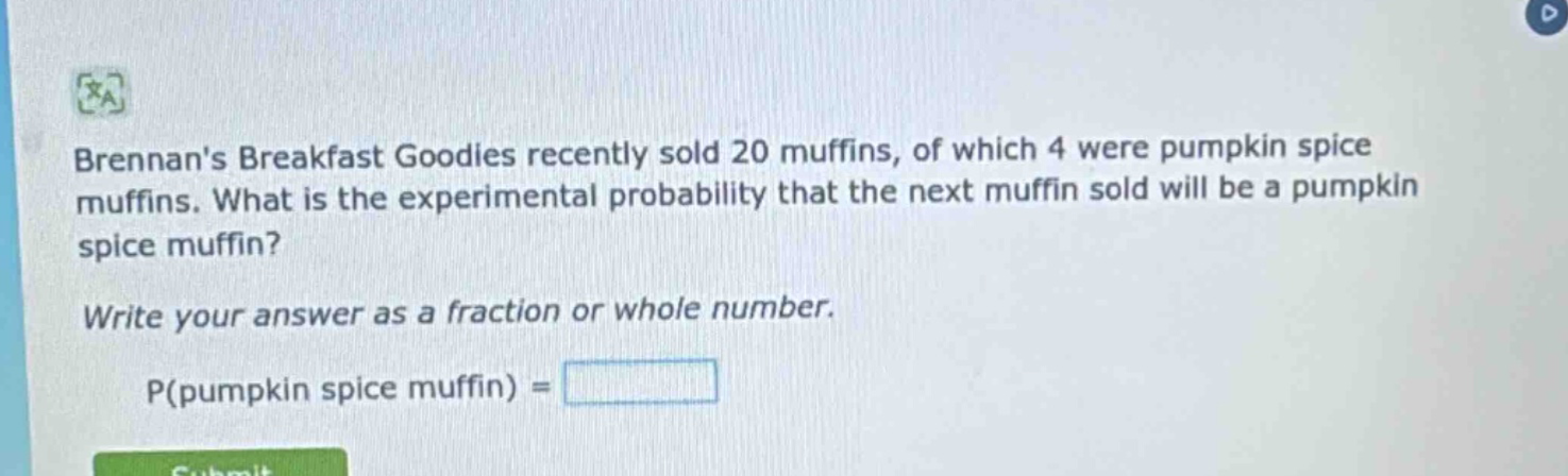 brennans breakfast goodies recently sold 20 muffins, of which 4 were pumpkin spice muffins. what is the experimental probability that the next muffin sold will be a pumpkin spice muffin? write your answer as a fraction or whole number. p(pumpkin spice muffin) =
