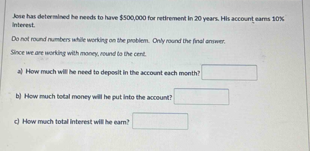 jose has determined he needs to have $500,000 for retirement in 20 years. his account earns 10% interest. do not round numbers while working on the problem. only round the final answer. since we are working with money, round to the cent. a) how much will he need to deposit in the account each month? b) how much total money will he put into the account? c) how much total interest will he earn?