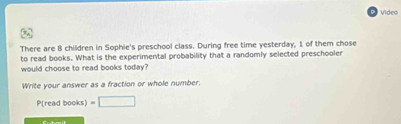 there are 8 children in sophies preschool class. during free time yesterday, 1 of them chose to read books. what is the experimental probability that a randomly selected preschooler would choose to read books today? write your answer as a fraction or whole number. p(read books) =