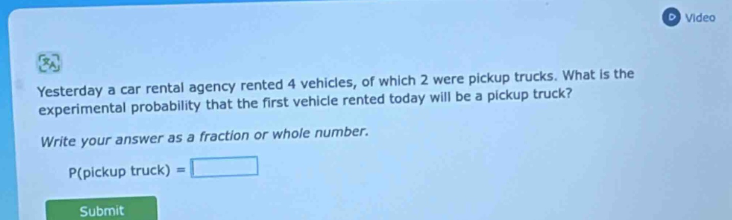 yesterday a car rental agency rented 4 vehicles, of which 2 were pickup trucks. what is the experimental probability that the first vehicle rented today will be a pickup truck? write your answer as a fraction or whole number. p(pickup truck) =