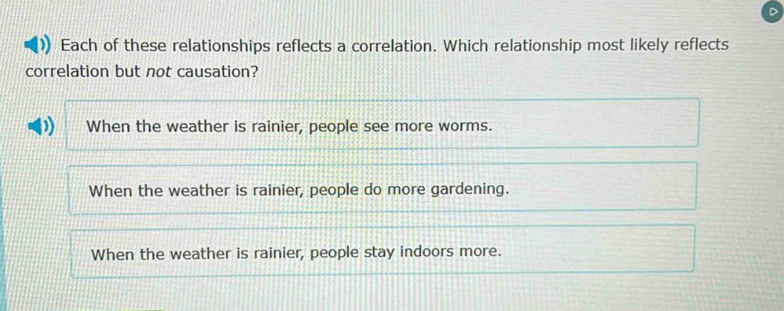 each of these relationships reflects a correlation. which relationship most likely reflects correlation but not causation? when the weather is rainier, people see more worms. when the weather is rainier, people do more gardening. when the weather is rainier, people stay indoors more.