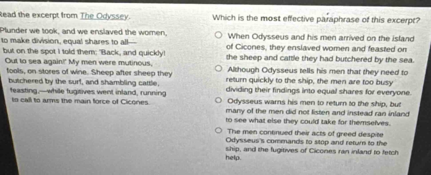 read the excerpt from the odyssey. plunder we took, and we enslaved the women, to make division, equal shares to all—but on the spot i told them: back, and quickly! out to sea again! my men were mutinous, fools, on stores of wine. sheep after sheep they butchered by the surf, and shambling cattle, feasting,—while fugitives went inland, running to call to arms the main force of cicones. which is the most effective paraphrase of this excerpt? when odysseus and his men arrived on the island of cicones, they enslaved women and feasted on the sheep and cattle they had butchered by the sea. although odysseus tells his men that they need to return quickly to the ship, the men are too busy dividing their findings into equal shares for everyone. odysseus warns his men to return to the ship, but many of the men did not listen and instead ran inland to see what else they could take for themselves. the men continued their acts of greed despite odysseuss commands to stop and return to the ship, and the fugitives of cicones ran inland to fetch help.