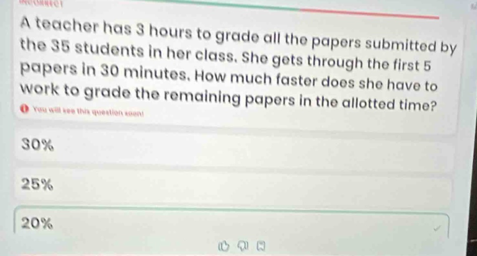 a teacher has 3 hours to grade all the papers submitted by the 35 students in her class. she gets through the first 5 papers in 30 minutes. how much faster does she have to work to grade the remaining papers in the allotted time? 30% 25% 20%