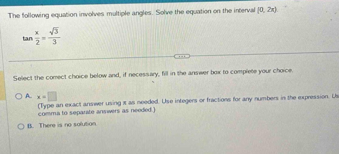 the following equation involves multiple angles. solve the equation on the interval 0, 2π). tan x/2 = √3/3 select the correct choice below and, if necessary, fill in the answer box to complete your choice. a. x = (type an exact answer using π as needed. use integers or fractions for any numbers in the expression. use comma to separate answers as needed.) b. there is no solution.