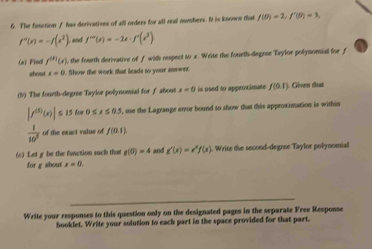 6. the function f has derivatives of all orders for all real numbers. it is known that f(0) = 2, f(0) = 3, f(x)=-f(x²), and f(x)=-2x·f(x²). (a) find f^(4)(x), the fourth - derivative of f with respect to x. write the fourth - degree taylor polynomial for f about x = 0. show the work that leads to your answer. (b) the fourth - degree taylor polynomial for f about x = 0 is used to approximate f(0.1). given that |f^(5)(x)|≤15 for 0≤x≤0.5, use the lagrange error bound to show that this approximation is within 1/10^5 of the exact value of f(0.1). (c) let g be the function such that g(0) = 4 and g(x)=e^xf(x). write the second - degree taylor polynomial for g about x = 0. write your responses to this question only on the designated pages in the separate free response booklet. write your solution to each part in the space provided for that part.