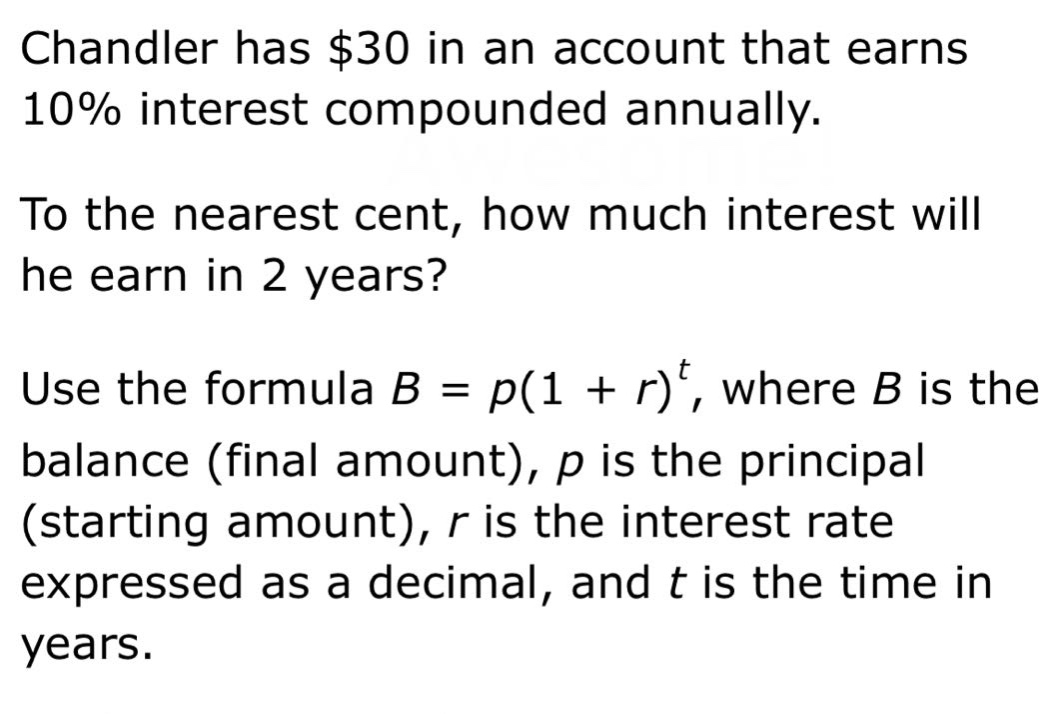 chandler has $30 in an account that earns 10% interest compounded annually. to the nearest cent, how much interest will he earn in 2 years? use the formula b = p(1 + r)^t, where b is the balance (final amount), p is the principal (starting amount), r is the interest rate expressed as a decimal, and t is the time in years.