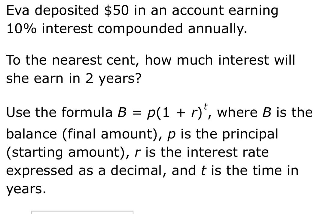 eva deposited $50 in an account earning 10% interest compounded annually. to the nearest cent, how much interest will she earn in 2 years? use the formula b = p(1 + r)^t, where b is the balance (final amount), p is the principal (starting amount), r is the interest rate expressed as a decimal, and t is the time in years.