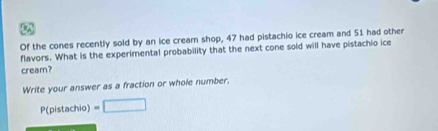 of the cones recently sold by an ice cream shop, 47 had pistachio ice cream and 51 had other flavors. what is the experimental probability that the next cone sold will have pistachio ice cream? write your answer as a fraction or whole number. p(pistachio) =