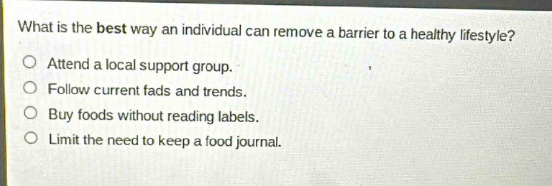 what is the best way an individual can remove a barrier to a healthy lifestyle?\nattend a local support group.\nfollow current fads and trends.\nbuy foods without reading labels.\nlimit the need to keep a food journal.