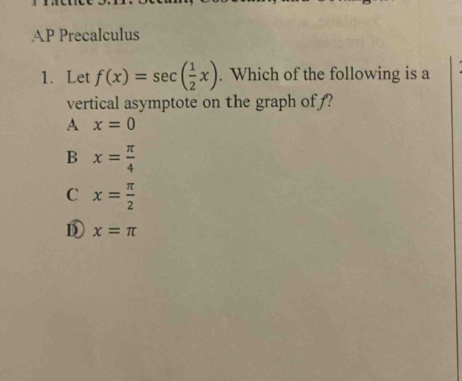 ap precalculus\n1. let f(x)=sec(1/2 x). which of the following is a vertical asymptote on the graph of f?\na x = 0\nb x = π/4\nc x = π/2\nd x = π
