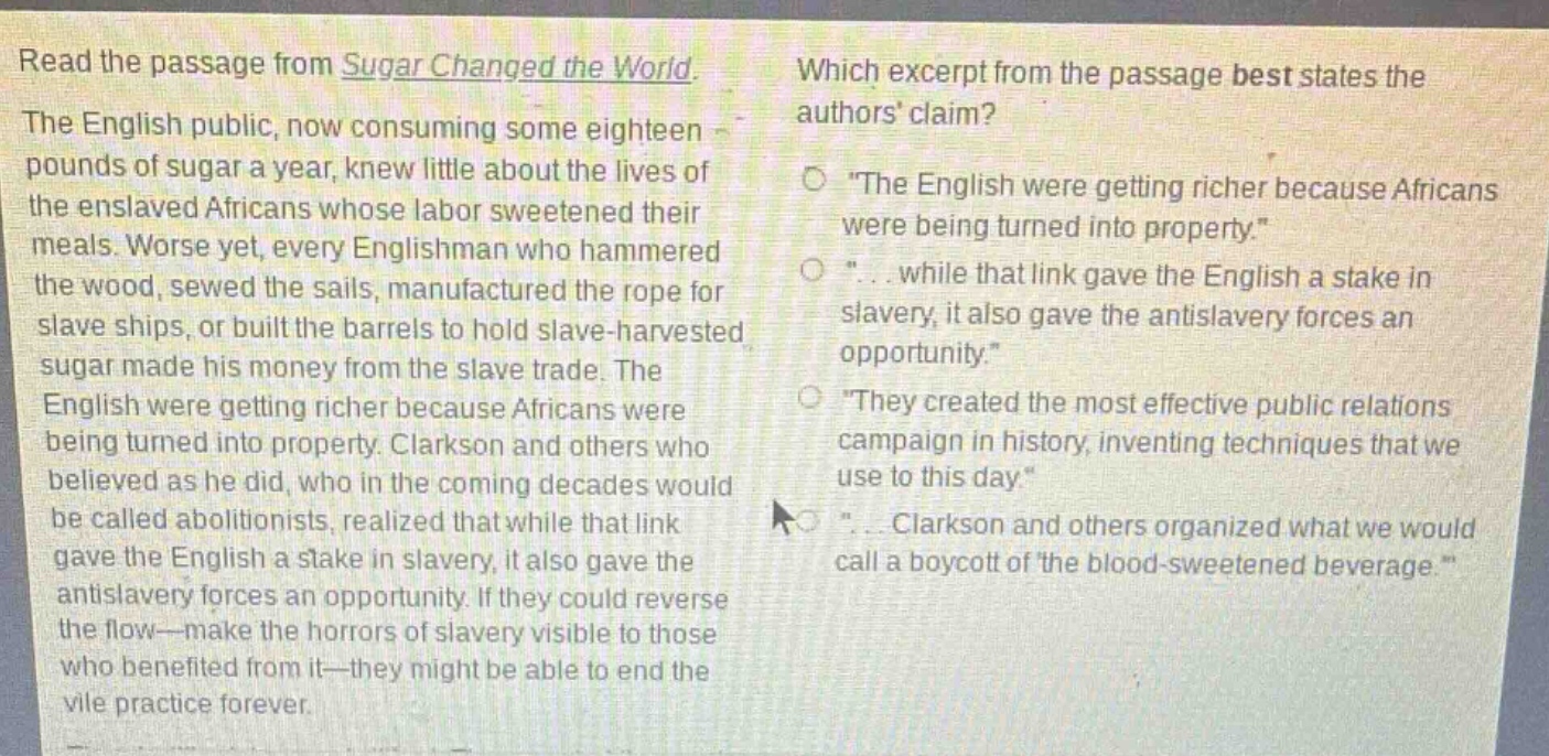 read the passage from sugar changed the world. the english public, now consuming some eighteen pounds of sugar a year, knew little about the lives of the enslaved africans whose labor sweetened their meals. worse yet, every englishman who hammered the wood, sewed the sails, manufactured the rope for slave ships, or built the barrels to hold slave - harvested sugar made his money from the slave trade. the english were getting richer because africans were being turned into property. clarkson and others who believed as he did, who in the coming decades would be called abolitionists, realized that while that link gave the english a stake in slavery, it also gave the antislavery forces an opportunity. if they could reverse the flow—make the horrors of slavery visible to those who benefited from it—they might be able to end the vile practice forever. which excerpt from the passage best states the authors claim? \the english were getting richer because africans were being turned into property.\ \... while that link gave the english a stake in slavery, it also gave the antislavery forces an opportunity.\ \they created the most effective public relations campaign in history, inventing techniques that we use to this day.\ \... clarkson and others organized what we would call a boycott of the blood - sweetened beverage.\