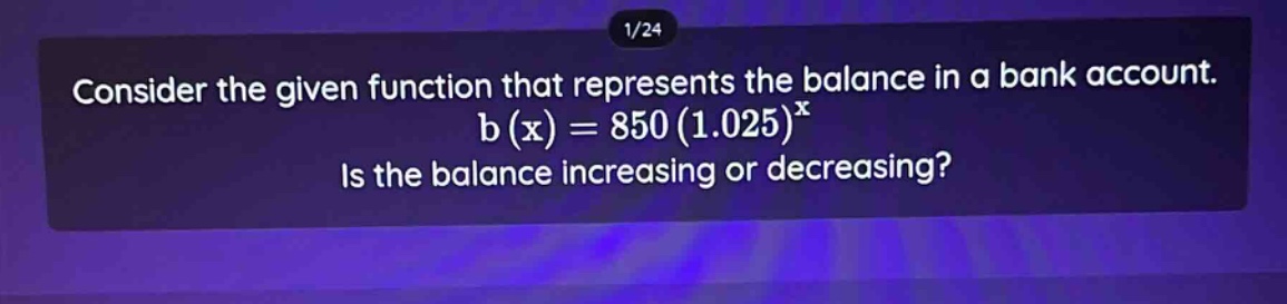 consider the given function that represents the balance in a bank account. b(x)=850(1.025)^x is the balance increasing or decreasing?